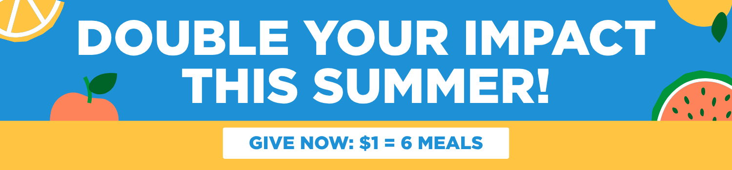 Double your impact this summer! Every $1 = 6 meals!